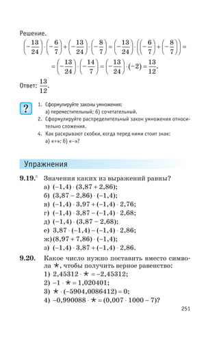 Решение.
– – – – –
13
24
6
7
13
24
8
7
13
24
æ
è
ç
ö
ø
÷ ×
æ
è
ç
ö
ø
÷ +
æ
è
ç
ö
ø
÷ ×
æ
è
ç
ö
ø
÷ =
æ
è
ç
ö
ø
÷ ×
æ
è
ç
ö
ø
÷ +
æ
è
ç
ö
ø
÷
æ
è
ç
ö
ø
÷ =– –
6
7
8
7
( )=
æ
è
ç
ö
ø
÷ ×
æ
è
ç
ö
ø
÷ =
æ
è
ç
ö
ø
÷ × =– – – –
13
24
14
7
13
24
2
13
12
.
Ответ:
13
12
.
1. Сформулируйте законы умножения:
а) переместительный; б) сочетательный.
2. Сформулируйте распределительный закон умножения относи
тельно сложения.
4. Как раскрывают скобки, когда перед ними стоит знак:
а) «+»; б) «-»?
Упражнения
9.19.° Значения каких из выражений равны?
а) (-1,4) × (3,87 + 2,86);
б) (3,87 - 2,86) × (-1,4);
в) (-1,4) × 3,97 + (-1,4) × 2,76;
г) (-1,4) × 3,87 - (-1,4) × 2,68;
д) (–1,4) × (3,87 – 2,68);
е) 3,87 × (-1,4) - (-1,4) × 2,86;
ж)(8,97 + 7,86) × (-1,4);
з) (-1,4) × 3,87 + (-1,4) × 2,86.
9.20. Какое число нужно поставить вместо симво
ла Ö, чтобы получить верное равенство:
1) 2,45312 × Ö = -2,45312;
2) -1 × Ö = 1,020401;
3) Ö × (-5904,0086412) = 0;
4) -0,990088 × Ö = (0,007 × 1000 - 7)?
251
 