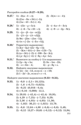 Раскройте скобки (9.27—9.29).
9.27.° 1) - - -2( )a b c ; 2) - + -3( )m n k ;
3) ( ) ( )2 8 3 5m n k- + × - ;
4) ( ) ( )5 4 2 4a b c- - × - .
9.28.° 1) - - +( )3 5x y z ; 2) - - + -( )4 3a b c ;
3) - - - + -( )6 7 3a b c ; 4) - - - - -( )9 2 9x y z .
9.29. 1) ( )( )- - - -a b a m( ) ;
2) ( )( )- + - +k s k d( ) ;
3) ( )9 3 5 1m m m- - -( ) ;
4) ( )4 2 3 4n n n+ - - - +( ) .
9.30.° Упростите выражение:
1) 2 3 2 6 5( – )–( – )x y x y + ;
2) – ( ) (– – )3 4 3 12 7m k m k+ + + ;
3) ( ) (– )–(– – – )a b b a c+ ×5 2 10 2 3 ;
4) ( – ) (– )–(– – )p q q p s2 4 8 4 5× + .
9.31.° Вынесите за скобку (-1) в выражении:
1) 2 4 5p q s- + ; 2) 3 5 2n m k- - ;
3) - + -n m k3 ; 4) - - +p q s8 .
9.32. Найдите значение выражения:
1) 5 5 12m n- - , если m n- =10;
2) 1 2 2- -d c, если d c+ = 4.
Найдите значение выражения (9.33—9.35).
9.33. 1) -0,8 × (-2,5 + 10,125);
2) -1,6 × (-0,75 + 0,625);
3) -0,25 × (0,016 - 0,4);
4) (-0,16 - 0,008) × 12,5.
9.34. 1) 29,05 × (-42,4) + (-42,4) × 10,95;
2) 4,29 × (-7,25) - (-7,25) × 8,29;
3) 2,36 × (-4,05) - (-4,05) × 11,36;
4) -1,021 × 36,21 + (-1,021) × 13,79.
9.35. 1) -8,6 × 12,64 + 4,88 × (-8,6) + (-8,6) × 3,48;
2) -0,12 × 13,27 + 10,65 × (-0,12) - (-0,12) × 15,94;
253
 