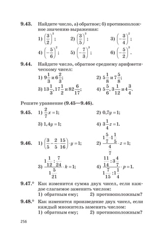 9.43. Найдите число, а) обратное; б) противополож
ное значению выражения:
1)
3
2
3
æ
è
ç
ö
ø
÷ ; 2)
3
5
3
æ
è
ç
ö
ø
÷ ; 3) -
æ
è
ç
ö
ø
÷
3
4
2
;
4) -
æ
è
ç
ö
ø
÷
5
6
2
; 5) -
æ
è
ç
ö
ø
÷
7
3
3
; 6) -
æ
è
ç
ö
ø
÷
5
2
3
.
9.44. Найдите число, обратное среднему арифмети
ческому чисел:
1) 9
1
3
и 6
2
3
; 2) 5
1
8
и 7
5
8
;
3) 13
1
3
,17
1
2
и 82
6
17
; 4) 5
5
6
, 3
1
12
и4
3
4
.
Решите уравнение (9.45—9.46).
9.45. 1)
2
7
1x = ; 2) 0 7 1, y = ;
3) 1 4 1, y = ; 4) 3
1
4
1z = .
9.46. 1)
3
5
2
5
15
16
1- ×
æ
è
ç
ö
ø
÷ × =y ; 2)
1
5
7
1
1
5
4
7
1
×
× =z ;
3)
1
1
12
7
24
1
5
21
1
:
× =k ; 4)
11
14
3
4
7
1
7
15
1
1
4
1
:
:
× =p .
9.47.* Как изменится сумма двух чисел, если каж
дое слагаемое заменить числом:
1) обратным ему; 2) противоположным?
9.48.* Как изменится произведение двух чисел, если
каждый множитель заменить числом:
1) обратным ему; 2) противоположным?
256
 