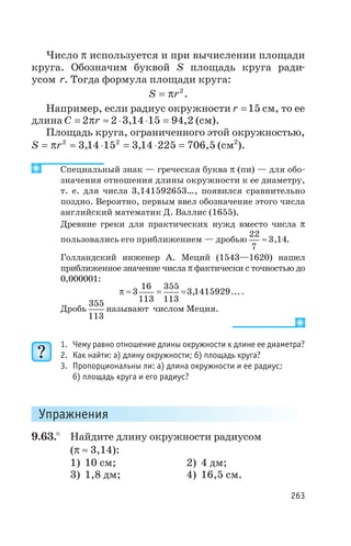 Число p используется и при вычислении площади
круга. Обозначим буквой S площадь круга ради
усом r. Тогда формула площади круга:
S r= p 2
.
Например, если радиус окружности r =15 см, то ее
длина C r= » × × =2 2 3 14 15 94 2p , , (см).
Площадь круга, ограниченного этой окружностью,
S r= » × = × =p 2 2
3 14 15 3 14 225 706 5, , , (см2
).
Специальный знак — греческая буква p (пи) — для обо
значения отношения длины окружности к ее диаметру,
т. е. для числа 3,141592653…, появился сравнительно
поздно. Вероятно, первым ввел обозначение этого числа
английский математик Д. Валлис (1655).
Древние греки для практических нужд вместо числа p
пользовались его приближением — дробью
22
7
3 14» , .
Голландский инженер А. Меций (1543—1620) нашел
приближенное значение числа p фактически с точностью до
0,000001:
p » = =3
16
113
355
113
3 1415929, ....
Дробь
355
113
называют числом Меция.
1. Чему равно отношение длины окружности к длине ее диаметра?
2. Как найти: а) длину окружности; б) площадь круга?
3. Пропорциональны ли: а) длина окружности и ее радиус;
б) площадь круга и его радиус?
Упражнения
9.63.° Найдите длину окружности радиусом
(p » 3,14):
1) 10 см; 2) 4 дм;
3) 1,8 дм; 4) 16,5 см.
263
 