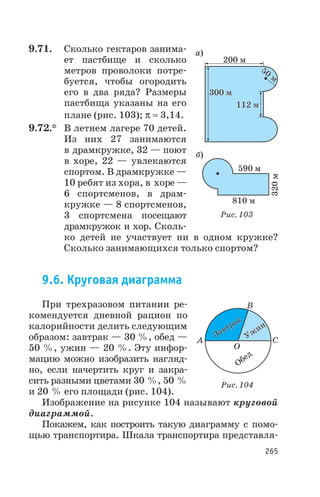 9.71. Сколько гектаров занима
ет пастбище и сколько
метров проволоки потре
буется, чтобы огородить
его в два ряда? Размеры
пастбища указаны на его
плане (рис. 103); p » 3,14.
9.72.* В летнем лагере 70 детей.
Из них 27 занимаются
в драмкружке, 32 — поют
в хоре, 22 — увлекаются
спортом. В драмкружке —
10 ребят из хора, в хоре —
6 спортсменов, в драм
кружке — 8 спортсменов,
3 спортсмена посещают
драмкружок и хор. Сколь
ко детей не участвует ни в одном кружке?
Сколько занимающихся только спортом?
9.6. Круговая диаграмма
При трехразовом питании ре
комендуется дневной рацион по
калорийности делить следующим
образом: завтрак — 30 %, обед —
50 %, ужин — 20 %. Эту инфор
мацию можно изобразить нагляд
но, если начертить круг и закра
сить разными цветами 30 %, 50 %
и 20 % его площади (рис. 104).
Изображение на рисунке 104 называют круговой
диаграммой.
Покажем, как построить такую диаграмму с помо
щью транспортира. Шкала транспортира представля
265
300 м300 м
200 м
50
м
50
м
112 м112 м
а)
б)
590 м
320м
810 м
Рис. 103
Обед
B
C
O
A
Завтрак
Завтрак
Ужин
Ужин
Рис. 104
 