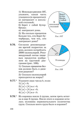 1) Используя рисунок 107,
укажите, какая часть
учащихся (в процентах):
а) завтракает в школь
ной столовой;
б) берет с собой бутер
броды;
в) завтракает дома.
2) На сколько процентов
больше тех, кто берет бу
терброды, чем тех, кто
завтракает дома?
9.76. Согласно рекомендаци
ям врачей подросток за
день должен потреблять
2800 килокалорий. Реко
мендуемый состав пище
вых продуктов изобра
жен на круговой диа
грамме (рис. 108).
1) Сколько процентов бел
ков должно быть в днев
ном рационе?
2) Сколько килокалорий
приходится на жиры?
9.77.* Укажите знак числа b, если:
1) a b< ;
2) a b< и a b> ;
3) a b= и a b> ;
4) a b= и a b< .
9.78.* Из корзины взяли 4 груши, затем треть остат
ка и еще 3 груши. После этого в корзине оста
лась половина первоначального количества
груш. Сколько всего груш было в корзине?
268
Ж
иры
Ж
иры
Белки
Белки
УглеводыУглеводы
45°45°
115°
115°
Рис. 108
В
школьной
столовой
Дома
Дома
Берут
бутер
броды
с собой
50°50°
Рис. 107
 