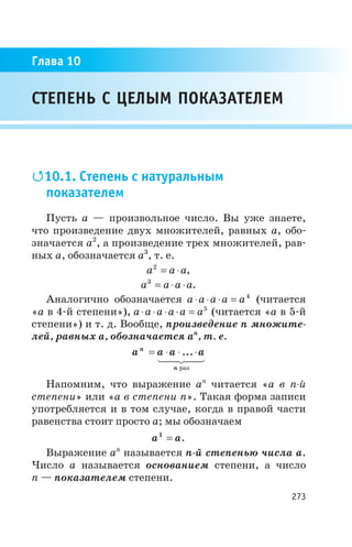 Q10.1. Степень с натуральным
показателем
Пусть а — произвольное число. Вы уже знаете,
что произведение двух множителей, равных a, обо
значается a2
, а произведение трех множителей, рав
ных a, обозначается a3
, т. е.
a a a2
= × ,
a a a a3
= × × .
Аналогично обозначается a a a a a× × × = 4
(читается
«а в 4 й степени»), a a a a a a× × × × = 5
(читается «а в 5 й
степени») и т. д. Вообще, произведение n множите
лей, равных a, обозначается an
, т. е.
a a a an
n
= × × ×...
раз
1 24 34
Напомним, что выражение an
читается «а в n й
степени» или «а в степени n». Такая форма записи
употребляется и в том случае, когда в правой части
равенства стоит просто a; мы обозначаем
a a1
= .
Выражение an
называется n й степенью числа a.
Число a называется основанием степени, а число
n — показателем степени.
273
СТЕПЕНЬ С ЦЕЛЫМ ПОКАЗАТЕЛЕМ
Глава 10
 