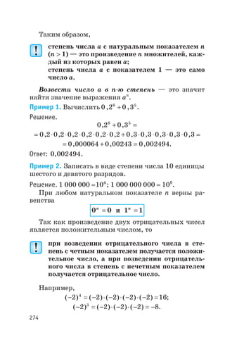 Таким образом,
степень числа a с натуральным показателем n
(n > 1) — это произведение n множителей, каж
дый из которых равен a;
степень числа a с показателем 1 — это само
число a.
Возвести число a в n ю степень — это значит
найти значение выражения an
.
Пример 1. Вычислить 0 2 0 36 5
, ,+ .
Решение.
0 2 0 36 5
, ,+ =
= × × × × × + × × × × =0 2 0 2 0 2 0 2 0 2 0 2 0 3 0 3 0 3 0 3 0 3, , , , , , , , , , ,
= + =0 000064 0 00243 0 002494, , , .
Ответ: 0,002494.
Пример 2. Записать в виде степени числа 10 единицы
шестого и девятого разрядов.
Решение. 1 000 000 =106
; 1 000 000 000 = 109
.
При любом натуральном показателе n верны ра
венства
0 0n
= и 1 1n
=
Так как произведение двух отрицательных чисел
является положительным числом, то
при возведении отрицательного числа в сте
пень с четным показателем получается положи
тельное число, а при возведении отрицатель
ного числа в степень с нечетным показателем
получается отрицательное число.
Например,
( ) ( ) ( ) ( ) ( )- = - × - × - × - =2 2 2 2 2 164
;
( ) ( ) ( ) ( )- = - × - × - = -2 2 2 2 83
.
274
 