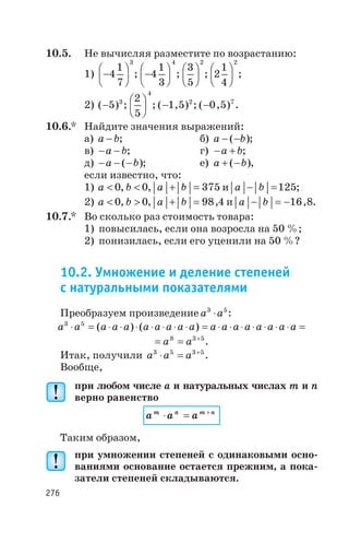 10.5. Не вычисляя разместите по возрастанию:
1) -
æ
è
ç
ö
ø
÷4
1
7
3
; -
æ
è
ç
ö
ø
÷4
1
3
4
;
3
5
2
æ
è
ç
ö
ø
÷ ; 2
1
4
2
æ
è
ç
ö
ø
÷ ;
2) ( )-5 3
;
2
5
4
æ
è
ç
ö
ø
÷ ; ( , )-1 5 2
; ( , )-0 5 7
.
10.6.* Найдите значения выражений:
а) a b- ; б) a b- -( );
в) - -a b; г) - +a b;
д) - - -a b( ); е) a b+ -( ),
если известно, что:
1) a < 0, b < 0, a b+ = 375 и a b- =125;
2) a < 0, b > 0, a b+ = 98 4, и a b- = -16 8, .
10.7.* Во сколько раз стоимость товара:
1) повысилась, если она возросла на 50 %;
2) понизилась, если его уценили на 50 %?
10.2. Умножение и деление степеней
с натуральными показателями
Преобразуем произведение a a3 5
× :
a a a a a a a a a a a a a a a a a a3 5
× = × × × × × × × = × × × × × × × =( ) ( )
= = +
a a8 3 5
.
Итак, получили a a a3 5 3 5
× = +
.
Вообще,
при любом числе a и натуральных числах m и n
верно равенство
a a am n m n
× = +
Таким образом,
при умножении степеней с одинаковыми осно
ваниями основание остается прежним, а пока
затели степеней складываются.
276
 