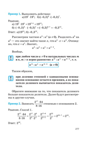 Пример 1. Выполнить действия:
а)19 197 5
× ; б) ( , ) ( , )- × -0 3 0 36 7
.
Решение.
а) 19 19 19 197 5 7 5 12
× = =+
;
б) ( , ) ( , ) ( , ) ,- × - = - = -+
0 3 0 3 0 3 0 36 7 6 7 13
.
Ответ: а)1912
; б) -0 313
, .
Рассмотрим частное a a8 3
: (a ¹ 0). Разделить a8
на
a3
— это значит найти такое x, что a x a3 8
× = . Очевид
но, что x a= 5
. Значит,
a a a a8 3 5 8 3
: –
= = .
Вообще,
при любом числе a ¹ 0 и натуральных числах m
и n, m > n верно равенство a a am n m n
: = -
, т. е.
a a am n m n
: = -
(a ¹ 0)
Таким образом,
при делении степеней с одинаковыми основа
ниями основание остается прежним, а из пока
зателя делимого вычитается показатель дели
теля.
Обратите внимание на то, что показатель делимого
больше показателя делителя. Далее будут рассмотре
ны и другие случаи.
Пример 2. Записать
2 64
8 16
17
×
×
степенью с основанием 2.
Решение. Способ 1.
2 64
8 16
2 2
2 2
2
2
2
2
2 2
17 17 6
3 4
17 6
3 4
23
7
23 7 16×
×
=
×
×
= = = =
+
+
-
.
Ответ: 216
.
277
 