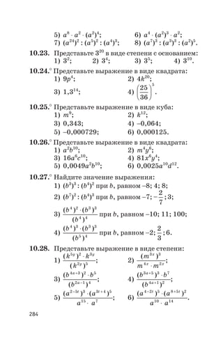 5) а8
× а2
× (а2
)4
; 6) а4
× (а2
)3
× а2
;
7) (а24
)2
: (а5
)2
: (а4
)3
; 8) (а7
)3
: (а3
)3
: (а2
)5
.
10.23. Представьте 320
в виде степени с основанием:
1) 32
; 2) 34
; 3) 35
; 4) 310
.
10.24.° Представьте выражение в виде квадрата:
1) 9p4
; 2) 4k20
;
3) 1,314
; 4)
25
36
5
æ
è
ç
ö
ø
÷ .
10.25.° Представьте выражение в виде куба:
1) m9
; 2) k12
;
3) 0,343; 4) -0,064;
5) -0,000729; 6) 0,000125.
10.26.° Представьте выражение в виде квадрата:
1) a2
b10
; 2) m4
y6
;
3) 16a6
c10
; 4) 81x6
y4
;
5) 0,0049a2
b10
; 6) 0,0025a10
d12
.
10.27.° Найдите значение выражения:
1) (b3
)3
: (b4
)2
при b, равном -8; 4; 8;
2) (b7
)2
: (b4
)3
при b, равном -7; – ;
2
7
3;
3)
( ) ( )
( )
b b
b
4 2 3 3
4 4
×
при b, равном -10; 11; 100;
4)
( ) ( )
( )
b b
b
4 3 3 3
5 4
×
при b, равном -2;
2
3
;6.
10.28. Представьте выражение в виде степени:
1)
( )
( )
k k
k
y y
y
5 2 3
2 5
×
; 2)
( )m
m m
x
x x
3 3
4 2
×
;
3)
( )
( )
b b
b
a
a
4 3 2 5
2 1 4
+
-
×
; 4)
( )
( )
b b
b
a
a
3 5 3 7
4 1 2
+
+
×
;
5)
( ) ( )a a
a a
t t2 5 3 3 4 5
15 7
- +
×
×
; 6)
( ) ( )a a
a a
t t4 2 5 8 5 2
10 14
- +
×
×
.
284
 