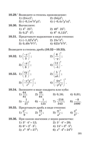 10.29.° Возведите в степень произведение:
1) (2mx)5
; 2) (3dy)4
;
3) (–0,1m2
k2
y)4
; 4) (–0,4x3
y5
a)3
.
10.30. Вычислите:
1) 43
× 253
; 2) 402
× 252
;
3) 0,26
× 56
; 4) 89
× 0,1259
.
10.31. Представьте выражение в виде степени:
1) (-1,3)6
a6
d6
; 2) 25c2
d2
;
3) 0,49c2
b2
t2
; 4) 625t4
k4
b4
.
Возведите в степень дробь (10.32—10.33).
10.32. 1)
-æ
è
ç
ö
ø
÷
x
3
4
; 2)
6
3
-
æ
è
ç
ö
ø
÷
y
;
3)
-æ
è
ç
ö
ø
÷
a
8
3
; 4)
11
2
-
æ
è
ç
ö
ø
÷
b
.
10.33. 1)
xy
2
2
æ
è
ç
ö
ø
÷ ; 2)
5
2
ab
æ
è
ç
ö
ø
÷ ;
3)
-æ
è
ç
ö
ø
÷
x y
z
2 5
3
2
; 4)
4 2
3 5
2
m
p q-
æ
è
ç
ö
ø
÷ .
10.34. Запишите в виде квадрата или куба:
1)
64
81
; 2)
49
64
; 3) 0,16; 4) 0,01;
5) -
1
27
; 6) -
1
125
; 7)
-216
343
; 8)
–8
1000
.
10.35. Представьте дробь в виде степени:
1)
a2
9
; 2)
16
4
a
; 3)
m
a
4
6
; 4)
a
b
6
9
.
10.36. При каком значении х верно равенство:
1) 3x
× 4x
= 12; 2) 5x
× 4x
= 20;
3) 6x
= 27
× 37
; 4) 15x
= 38
× 58
;
5) x6
× 96
= 276
; 6) x9
× 49
= 249
?
285
 