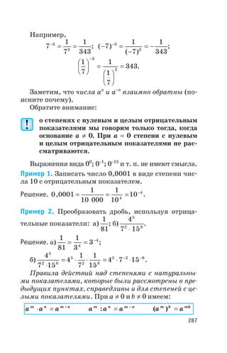 Например,
7
1
7
1
343
3
3
-
= = ; ( )
( )
- =
-
= --
7
1
7
1
343
3
3
;
1
7
1
1
7
343
3
3
æ
è
ç
ö
ø
÷ =
æ
è
ç
ö
ø
÷
=
-
.
Заметим, что числа an
и a-n
взаимно обратны (по
ясните почему).
Обратите внимание:
о степенях с нулевым и целым отрицательным
показателями мы говорим только тогда, когда
основание а ¹ 0. При а = 0 степени с нулевым
и целым отрицательным показателями не рас
сматриваются.
Выражения вида 00
; 0-1
; 0-15
и т. п. не имеют смысла.
Пример 1. Записать число 0,0001 в виде степени чис
ла 10 с отрицательным показателем.
Решение. 0 0001
1
10 000
1
10
104
4
, = = = -
.
Пример 2. Преобразовать дробь, используя отрица
тельные показатели: а)
1
81
; б)
4
7 15
5
2 8
×
.
Решение. а)
1
81
1
3
34
4
= = -
;
б)
4
7 15
4
1
7
1
15
4 7 15
5
2 8
5
2 8
5 2 8
×
= × × = × ×- -
.
Правила действий над степенями с натуральны
ми показателями, которые были рассмотрены в пре
дыдущих пунктах, справедливы и для степеней с це
лыми показателями. При a ¹ 0 и b ¹ 0 имеем:
a a am n m n
× = +
a a am n m n
: = -
( )a am k mk
=
287
 