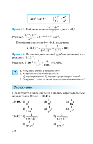 ( )ab a bk k k
=
a
b
a
b
k k
k
æ
è
ç ö
ø
÷ =
Пример 3. Найти значение
b b
b
–
–
15 10
3
×
при b = -0,1.
Решение.
b b
b
b b
-
-
- + - - -×
= =
15 10
3
15 10 3 2( )
.
Подставив значение b = -0,1, получим:
(– , )
( , ) ,
0 1
1
0 1
1
0 01
1002
2
-
-
=
-
= = .
Пример 4. Записать десятичной дробью значение вы
ражения 5 10 3
× -
.
Решение. 5 10
5
10
5
1000
0 0053
3
× = = =-
, .
1. Чему равна степень с показателем 0?
2. Каждое ли число a можно возвести:
а) в нулевую степень; б) в целую отрицательную степень?
3. Чему равна степень a с целым отрицательным показателем -n?
Упражнения
Представьте в виде степени с целым отрицательным
показателем (10.40—10.41).
10.40.° 1)
1
8
; 2)
1
9
; 3)
1
16
;
4)
1
125
; 5)
1
3
y
; 6)
1
4
z
.
10.41.° 1)
1
2 4
( )m -
; 2)
1
7 5
( )p +
;
3)
1
9n m
k
; 4)
1
2n k
b
.
288
 