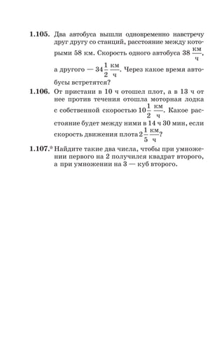 1.105. Два автобуса вышли одновременно навстречу
друг другу со станций, расстояние между кото
рыми 58 км. Скорость одного автобуса 38
км
ч
,
а другого — 34
1
2
км
ч
. Через какое время авто
бусы встретятся?
1.106. От пристани в 10 ч отошел плот, а в 13 ч от
нее против течения отошла моторная лодка
с собственной скоростью 10
1
2
км
ч
. Какое рас
стояние будет между ними в 14 ч 30 мин, если
скорость движения плота2
1
5
км
ч
?
1.107.* Найдите такие два числа, чтобы при умноже
нии первого на 2 получился квадрат второго,
а при умножении на 3 — куб второго.
 