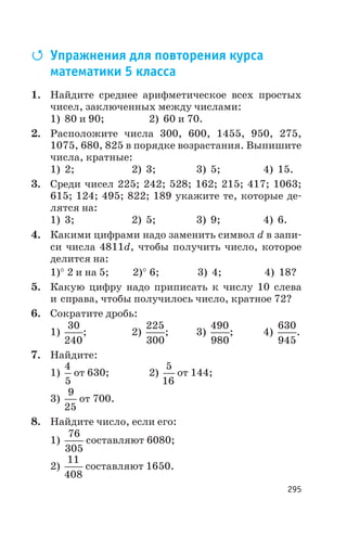 Q Упражнения для повторения курса
математики 5 класса
1. Найдите среднее арифметическое всех простых
чисел, заключенных между числами:
1) 80 и 90; 2) 60 и 70.
2. Расположите числа 300, 600, 1455, 950, 275,
1075, 680, 825 в порядке возрастания. Выпишите
числа, кратные:
1) 2; 2) 3; 3) 5; 4) 15.
3. Среди чисел 225; 242; 528; 162; 215; 417; 1063;
615; 124; 495; 822; 189 укажите те, которые де
лятся на:
1) 3; 2) 5; 3) 9; 4) 6.
4. Какими цифрами надо заменить символ d в запи
си числа 4811d, чтобы получить число, которое
делится на:
1)° 2 и на 5; 2)° 6; 3) 4; 4) 18?
5. Какую цифру надо приписать к числу 10 слева
и справа, чтобы получилось число, кратное 72?
6. Сократите дробь:
1)
30
240
; 2)
225
300
; 3)
490
980
; 4)
630
945
.
7. Найдите:
1)
4
5
от 630; 2)
5
16
от 144;
3)
9
25
от 700.
8. Найдите число, если его:
1)
76
305
составляют 6080;
2)
11
408
составляют 1650.
295
 