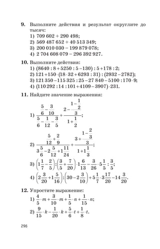 9. Выполните действия и результат округлите до
тысяч:
1) 709 602 + 290 498;
2) 569 487 652 + 40 513 349;
3) 200 010 030 – 199 879 078;
4) 2 704 608 079 – 296 392 927.
10. Выполните действия:
1) ( )8640 8 5250 5 130 5 178 2: : : :+ - + ;
2) ( ) ( )121 150 18 32 6293 31 2932 2782+ × × + -: : ;
3) 121350 115 325 25 27 840 5100 170 9- - - ×: : ;
4) ( )110292 14 101 4109 3907 231: : + - × .
11. Найдите значение выражения:
1)
5
6
3
10
5
6
1
12
3
5
2
1
1
2
3
1
1
2
-
- -
+
-
-
+
;
2)
5
12
2
9
3
5
6
2
5
12
1
11
24
3
1
2
3
3
1 1
1
3
+
- +
+
+
-
+
;
3) 1
1
7
2
5
3
5
7
20
1
6
13
3
26
5
1
5
3
5
-
æ
è
ç
ö
ø
÷ +
æ
è
ç
ö
ø
÷ × - ×: : ;
4) 2
3
20
1
5
16
30 2
3
10
5
1
7
3
17
20
14
3
20
+
æ
è
ç
ö
ø
÷ -
æ
è
ç
ö
ø
÷ + × -: .
12. Упростите выражение:
1)
4
5
3
10
1
5
1
15
× + × + × + ×m m n n;
2)
9
15
1
20
5
6
1
8
× - × + × + ×k k t t.
296
 