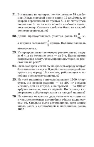 21. В магазине на четырех полках лежало 79 альбо
мов. Когда с первой полки сняли 19 альбомов, со
второй переложили на третью 8, а на четвертую
положили 8, то на всех полках альбомов оказа
лось поровну. Сколько альбомов было на каждой
полке первоначально?
22. Длина прямоугольного участка равна 16
8
25
м,
а ширина составляет
5
8
длины. Найдите площадь
этого участка.
23. Катер проплывает некоторое расстояние по озеру
за 6 ч, а по течению реки — за 5 ч. Какое время
потребуется плоту, чтобы проплыть такое же рас
стояние по реке?
24. Пять маляров могли бы покрасить ограду вокруг
ботанического сада за 8 дней. За сколько дней по
красят эту ограду 10 маляров, работающих с та
кой же производительностью?
25. На трех машинах привезли на рынок 1900 кг ар
бузов. На первой машине — на 200 кг арбузов
меньше, чем на второй, а на третьей — на 400 кг
арбузов меньше, чем на первой. По скольку ки
лограммов арбузов привезли на каждой машине?
26. На стоянке оказались двухколесные мотоциклы
и четырехколесные автомобили общим количест
вом 40. Сколько было автомобилей, если общее
число колес у автомобилей и мотоциклов равно
100?
 