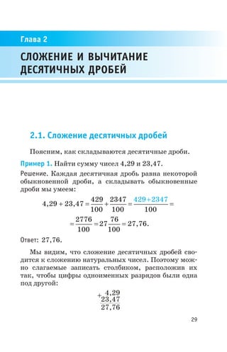 2.1. Сложение десятичных дробей
Поясним, как складываются десятичные дроби.
Пример 1. Найти сумму чисел 4,29 и 23,47.
Решение. Каждая десятичная дробь равна некоторой
обыкновенной дроби, а складывать обыкновенные
дроби мы умеем:
4,29 + 23,47 =
429
100
2347
100
+ =
429 2347
100
+
=
=
2776
100
27
76
100
= = 27,76.
Ответ: 27,76.
Мы видим, что сложение десятичных дробей сво
дится к сложению натуральных чисел. Поэтому мож
но слагаемые записать столбиком, расположив их
так, чтобы цифры одноименных разрядов были одна
под другой:
29
СЛОЖЕНИЕ И ВЫЧИТАНИЕ
ДЕСЯТИЧНЫХ ДРОБЕЙ
Глава 2
4,29
23,47
27,76
+
 