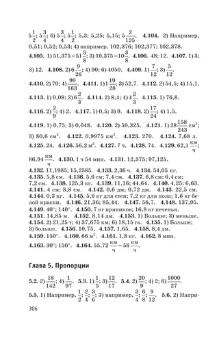5
1
2
; 5
3
4
; б) 5
3
4
; 5
1
2
; 5,3; 5,25; 5,15; 5
2
125
. 4.104. 2) Например,
0,51; 0,52; 0,53; 4) например, 102,376; 102,377; 102,378.
4.105. 1) 51,375 =51
3
8
; 3) 10,375 =10
3
8
. 4.106. 48; 12. 4.107. 1) 3;
3) 12. 4.108. 2) 6
9
26
; 4) 90; 6) 4050. 4.409. 1)
7
12
; 3)
5
12
.
4.410. 2) 70; 4)
90
163
. 4.411. 1)1
19
28
; 3) 52,7. 4.112. 2) 54,5; 4) 15,1.
4.113. 1) 0,08; 3) 6
2
3
. 4.114. 2) 8,4; 4) 4
2
3
. 4.115. 1) 76,8.
4.116. 2)
2
9
; 4) 2. 4.117. 1) 0,5; 3) 9. 4.118. 2)
17
24
; 4) 1,5.
4.119. 1) 0,75; 3) 0,048. 4.120. 2) 50,325. 4.121. 1) 28
158
243
см2
;
3) 80,6 см3
. 4.122. 0,9975 км2
. 4.123. 270. 4.124. 7,68 л.
4.125. 24. 4.126. 56,2 м2
. 4.127. 7 ч. 4.128. 74. 4.129. 62,1
км
ч
;
86,94
км
ч
. 4.130. 1 ч 54 мин. 4.131. 12,375; 97,125.
4.132. 11,1985; 15,2585. 4.133. 2,36 ч. 4.134. 54,05 кг.
4.135. 5,8 см. 4.136. 5,6 см; 7,4 см. 4.137. 6,8 см; 6,4 см;
7,2 см. 4.138. 125,3 кг. 4.139. 11,16; 44,64. 4.140. 4,25; 6,63.
4.141. 4 см; 8,8 см. 4.142. 0,6 дм; 0,72 дм. 4.143. 22,5 см.
4.144. 0,3 кг. 4.145. 5,6 кг для стен; 7,2 кг для пола; 1,6 кг бе
лой краски. 4.146. 21,36; 85,44. 4.147. 56,7. 4.148. 137,95.
4.149. 40°; 140°. 4.150. 7 кг пряников; 16,8 кг печенья.
4.151. 14,85 м. 4.152. 8,14 дм. 4.153. 1) Больше; 3) меньше.
4.154. 2) 21,25 т; 4) 37,675 км; 6) 18,15 га. 4.155. 1) Больше;
3) больше. 4.156. 10,75. 4.157. 1,65. 4.158. 8,4 дм.
4.159. 150°. 4.160. 66 м2
. 4.161. 1,8 кг. 4.162. 8 мин.
4.163. 30°; 150°. 4.164. 55,72
км
ч
» 56
км
ч
.
Глава 5. Пропорции
5.2. 2)
18
142
; 4)
1
97
. 5.3. 1)
1
5
; 3)
12
17
. 5.4. 2)
20
9
; 4) 2; 6)
1000
27
.
5.5. 1) Например,
1
2
;
2
4
;
3
6
; 3) например,
3
4
;
6
8
;
9
12
. 5.6. 2) Напри
306
 