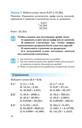 Пример 2. Найти сумму чисел 9,07 и 13,284.
Решение. Уравняем количество цифр после запятой,
приписав к первому слагаемому нуль, и запишем:
Ответ: 22,354.
Чтобы сложить две десятичные дроби, надо:
1) уравнять в них число цифр после запятой;
2) записать слагаемые так, чтобы цифры
одноименных разрядов были одна под другой;
3) выполнить сложение по разрядам;
4) в полученной сумме поставить запятую
под запятыми слагаемых.
1. Как выполнить сложение десятичных дробей?
2. Как при сложении десятичных дробей можно воспользовать
ся правилом сложения обыкновенных дробей?
3.* Может ли сумма десятичных дробей быть натуральным числом?
Упражнения
Найдите сумму (2.1—2.3).
2.1.° 1) 3,1 + 2,8; 2) 5,7 + 0,2;
3) 16,25 + 2,48; 4) 0,87 + 97,54;
5) 48,059 + 4,625; 6) 0,406 + 39,167.
2.2.° 1) 49,8 + 2908,1; 2) 49,8 + 290,81;
3) 49,8 + 29,081; 4) 49,8 + 2,9081;
5) 0,0498 + 29,081; 6) 0,00489 + 290,81.
2.3.° 1) 0,194 + 43,8; 2) 384,2 + 0,507;
3) 65,0079 +9834,55; 4) 4931,7 + 0,54709;
5) 0,45088 + 45,088; 6) 145,23 + 1,4523.
30
9,070
13,284
22,354
+
 