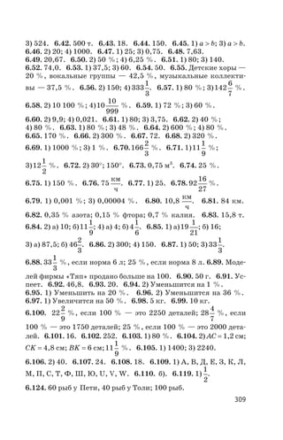 3) 524. 6.42. 500 т. 6.43. 18. 6.44. 150. 6.45. 1) a > b; 3) a > b.
6.46. 2) 20; 4) 1000. 6.47. 1) 25; 3) 0,75. 6.48. 7,63.
6.49. 20,67. 6.50. 2) 50 %; 4) 6,25 %. 6.51. 1) 80; 3) 140.
6.52. 74,0. 6.53. 1) 37,5; 3) 60. 6.54. 50. 6.55. Детские хоры —
20 %, вокальные группы — 42,5 %, музыкальные коллекти
вы — 37,5 %. 6.56. 2) 150; 4) 333
1
3
. 6.57. 1) 80 %; 3)142
6
7
%.
6.58. 2) 10 100 %; 4)10
10
999
%. 6.59. 1) 72 %; 3) 60 %.
6.60. 2) 9,9; 4) 0,021. 6.61. 1) 80; 3) 3,75. 6.62. 2) 40 %;
4) 80 %. 6.63. 1) 80 %; 3) 48 %. 6.64. 2) 600 %; 4) 80 %.
6.65. 170 %. 6.66. 2) 300 %. 6.67. 72. 6.68. 2) 320 %.
6.69. 1) 1000 %; 3) 1 %. 6.70.166
2
3
%. 6.71. 1)11
1
9
%;
3)12
1
2
%. 6.72. 2) 30°; 150°. 6.73. 0,75 м3
. 6.74. 25 %.
6.75. 1) 150 %. 6.76. 75
км
ч
. 6.77. 1) 25. 6.78. 92
16
27
%.
6.79. 1) 0,001 %; 3) 0,00004 %. 6.80. 10,8
км
ч
. 6.81. 84 км.
6.82. 0,35 % азота; 0,15 % фтора; 0,7 % калия. 6.83. 15,8 т.
6.84. 2) а) 10; б)11
1
9
; 4) а) 4; б) 4
1
6
. 6.85. 1) а)19
1
21
; б) 16;
3) а) 87,5; б) 46
2
3
. 6.86. 2) 300; 4) 150. 6.87. 1) 50; 3) 33
1
3
.
6.88. 33
1
3
%, если норма 6 л; 25 %, если норма 8 л. 6.89. Моде
лей фирмы «Тяп» продано больше на 100. 6.90. 50 г. 6.91. Ус
пеет. 6.92. 46,8. 6.93. 20. 6.94. 2) Уменьшится на 1 %.
6.95. 1) Уменьшить на 20 %. 6.96. 2) Уменьшится на 36 %.
6.97. 1) Увеличится на 50 %. 6.98. 5 кг. 6.99. 10 кг.
6.100. 22
2
9
%, если 100 % — это 2250 деталей; 28
4
7
%, если
100 % — это 1750 деталей; 25 %, если 100 % — это 2000 дета
лей. 6.101. 16. 6.102. 252. 6.103. 1) 80 %. 6.104. 2) АС = 1,2 см;
СK = 4,8 см; ВK = 6 см;11
1
9
%. 6.105. 1) 1400; 3) 2240.
6.106. 2) 40. 6.107. 24. 6.108. 18. 6.109. 1) А, В, Д, Е, З, К, Л,
М, П, С, Т, Ф, Ш, Ю, U, V, W. 6.110. б). 6.119. 1)
1
2
.
6.124. 60 рыб у Пети, 40 рыб у Толи; 100 рыб.
309
 