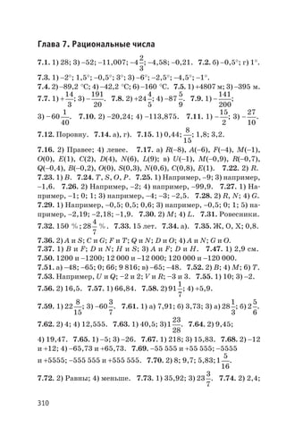 Глава 7. Рациональные числа
7.1. 1) 28; 3) -52; -11,007; -4
2
3
; -4,58; -0,21. 7.2. б) -0,5°; г) 1°.
7.3. 1) -2°; 1,5°; -0,5°; 3°; 3) -6°; -2,5°; -4,5°; -1°.
7.4. 2) -89,2 °С; 4) -42,2 °С; 6) -160 °C. 7.5. 1) +4807 м; 3) -395 м.
7.7. 1) +
14
3
; 3) -
191
20
. 7.8. 2) +24
4
5
; 4) -87
5
9
. 7.9. 1) -
141
200
;
3) –60
1
40
. 7.10. 2) -20,24; 4) -113,875. 7.11. 1) -
15
2
; 3) -
27
10
.
7.12. Поровну. 7.14. а), г). 7.15. 1) 0,44;
8
15
; 1,8; 3,2.
7.16. 2) Правее; 4) левее. 7.17. а) R(-8), A(-6), F(-4), M(-1),
O(0), E(1), C(2), D(4), N(6), L(9); в) U(-1), M(-0,9), R(-0,7),
Q(-0,4), B(-0,2), O(0), S(0,3), N(0,6), C(0,8), E(1). 7.22. 2) R.
7.23. 1) B. 7.24. T, S, O, P. 7.25. 1) Например, -9; 3) например,
-1,6. 7.26. 2) Например, -2; 4) например, -99,9. 7.27. 1) На
пример, -1; 0; 1; 3) например, -4; -3; -2,5. 7.28. 2) R, N; 4) G.
7.29. 1) Например, -0,5; 0,5; 0,6; 3) например, -0,5; 0; 1; 5) на
пример, -2,19; -2,18; -1,9. 7.30. 2) М; 4) L. 7.31. Ровесники.
7.32. 150 %; 28
4
7
%. 7.33. 15 лет. 7.34. а). 7.35. Ж, О, Х; 0,8.
7.36. 2) A и S; C и G; F и T; Q и N; D и O; 4) A и N; G и O.
7.37. 1) B и F; D и N; Н и S; 3) A и F; D и H. 7.47. 1) 2,9 см.
7.50. 1200 и -1200; 12 000 и -12 000; 120 000 и -120 000.
7.51. а) -48; -65; 0; 66; 9 816; в) -65; -48. 7.52. 2) В; 4) М; 6) Т.
7.53. Например, U и Q; –2 и 2; V и R; –3 и 3. 7.55. 1) 10; 3) -2.
7.56. 2) 16,5. 7.57. 1) 66,84. 7.58. 2) 91
1
7
; 4) +5,9.
7.59. 1) 22
8
15
; 3) -60
3
7
. 7.61. 1) а) 7,91; б) 3,73; 3) а) 28
1
3
; б) 2
5
6
.
7.62. 2) 4; 4) 12,555. 7.63. 1) 40,5; 3)1
23
28
. 7.64. 2) 9,45;
4) 19,47. 7.65. 1) -5; 3) -26. 7.67. 1) 218; 3) 15,83. 7.68. 2) -12
и +12; 4) -65,73 и +65,73. 7.69. -55 555 и +55 555; -5555
и +5555; -555 555 и +555 555. 7.70. 2) 8; 9,7; 5,83;1
5
16
.
7.72. 2) Равны; 4) меньше. 7.73. 1) 35,92; 3) 23
3
7
. 7.74. 2) 2,4;
310
 