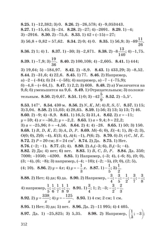 8.25. 1) -12,382; 3) 0. 8.26. 2) -26,578; 4) -9,053443.
8.27. 1) -15,45; 3) -24. 8.28. 2) -27; 4) -2091. 8.29. 1) -4;
3) -2916. 8.30. 2) -75,6. 8.33. 1) 42 + (-15) = 27;
3) 56,8 + 0,82 = 57,62. 8.34. 2) 0; 4) 0. 8.35. 1) 56,9; 3) -89
11
26
.
8.36. 2) 1; 4) 1. 8.37. 1) -30; 3) -2,871. 8.38. 2) -8
13
140
; 4) -1,75.
8.39. 1) -7,9; 3)
19
36
. 8.40. 2) 100,108; 4) -2,605. 8.41. 1) 444;
3) 19,64; 5) -184,97. 8.42. 2) -8,9. 8.43. 1) 433,29; 3) -8,52.
8.44. 2) -31,6; 4) 22,6. 8.45. 1) 77. 8.46. 2) Например,
а) -2 - (-84); б) 24 - (-58); 4) например, а) -7 - (-75,9);
б) -4,8 - (+ 64,1). 8.47. 1) 2,2; 3) 608. 8.48. 2) а) Увеличится на
9,6; б) уменьшится на 9,6. 8.49. 1) Отрицательным; 3) положи
тельным. 8.50. 2) 0,67. 8.51. 1) 0; 3) -42
5
9
. 8.52. 2) -5,5°.
8.53. 147°. 8.54. 430 м. 8.56. 2) N, K, M; 4) R, S, U. 8.57. 1) 15;
3) 3,04. 8.58. 2) 15,03; 4) 28,65. 8.59. 1) 56; 3) 13; 5) 13; 7) 46.
8.60. 2) -9; 4) -8,9. 8.61. 1) 16,5; 3) 31,4. 8.62. 2) х = -11;
y = 59; 4) х = -36,2; y = -2,2. 8.63. 1) а = 9,4; b = 22,2;
3) а = -25,96; b = -4,56. 8.64. 2) 4; 4) -28. 8.65. 1) 50; 3) 150.
8.68. 1) B, D, K, Е; 3) A, D, P. 8.69. M(-6; 0), E(-4; 1), B(-2; 3),
O(0; 0), Z(0; -4), K(3; 4), A(4; -1), P(6; 2). 8.70. б) D; г) C, M, E.
8.72. 2) Р = 20 см; S = 24 см2
. 8.74. 2) Да. 8.75. 1) Нет.
8.76. (–2; –1). 8.77. (3; 4). 8.80. 2) А1(-3; 6), В1(–5; –4).
8.82. 2) Да; 4) нет; 6) нет. 8.83. 1) B, С, D, P. 8.84. Да. 350;
7000; -1050; -4200. 8.85. 1) Например, (-3; 4), (-6; 8), (0; 0),
(3; –4), (6; –8); 3) например, (-4; –10); (-2; –5), (0; 0), (2; 5),
(4; 10). 8.86. 2) у = 4х; 4) у = -
1
3
x. 8.87. 1) -
1
5
; 3)
1
2
.
8.88. 2) Нет; 4) да; 6) да. 8.90. 2) Например, -
3
4
; -
3
5
; -
1
2
; -
3
7
; -
3
8
;
4) например,
1
5
;
1
6
;
1
7
;
1
8
;
1
9
. 8.91. 1)
3
4
; 1; 2; -3; -
3
2
; -
2
3
.
8.92. 2) y
x
=
338
; 4) y
x
= -
125
. 8.93. 1) 4 см; 2 см; 1 см.
8.95. 1) Нет; 3) да; 5) нет. 8.96. Да. 2) -11 995; 4) 4 405.
8.97. Да. 1) -25,825; 3) 5,35. 8.98. 2) Например,
1
3
3; -
æ
è
ç
ö
ø
÷;
312
 