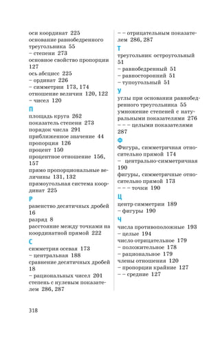 оси координат 225
основание равнобедренного
треугольника 55
– степени 273
основное свойство пропорции
127
ось абсцисс 225
– ординат 226
– симметрии 173, 174
отношение величин 120, 122
– чисел 120
П
площадь круга 262
показатель степени 273
порядок числа 291
приближенное значение 44
пропорция 126
процент 150
процентное отношение 156,
157
прямо пропорциональные ве
личины 131, 132
прямоугольная система коор
динат 225
Р
равенство десятичных дробей
16
разряд 8
расстояние между точками на
координатной прямой 222
С
симметрия осевая 173
– центральная 188
сравнение десятичных дробей
18
– рациональных чисел 201
степень с нулевым показате
лем 286, 287
– – отрицательным показате
лем 286, 287
Т
треугольник остроугольный
51
– равнобедренный 51
– равносторонний 51
– тупоугольный 51
У
углы при основании равнобед
ренного треугольника 55
умножение степеней с нату
ральными показателями 276
– – – целыми показателями
287
Ф
Фигура, симметричная отно
сительно прямой 174
– центрально симметричная
190
фигуры, симметричные отно
сительно прямой 173
– – – точки 190
Ц
центр симметрии 189
– фигуры 190
Ч
числа противоположные 193
– целые 194
число отрицательное 179
– положительное 178
– рациональное 179
члены отношения 120
– пропорции крайние 127
– – средние 127
318
 