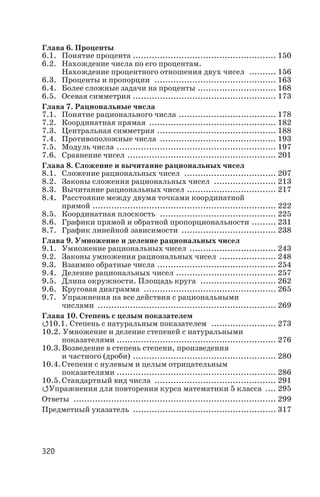 Глава 6. Проценты
6.1. Понятие процента ..................................................... 150
6.2. Нахождение числа по его процентам.
Нахождение процентного отношения двух чисел .......... 156
6.3. Проценты и пропорции ............................................. 163
6.4. Более сложные задачи на проценты ............................. 168
6.5. Осевая симметрия ..................................................... 173
Глава 7. Рациональные числа
7.1. Понятие рационального числа .................................... 178
7.2. Координатная прямая ............................................... 182
7.3. Центральная симметрия ............................................ 188
7.4. Противоположные числа ........................................... 193
7.5. Модуль числа ........................................................... 197
7.6. Сравнение чисел ....................................................... 201
Глава 8. Сложение и вычитание рациональных чисел
8.1. Сложение рациональных чисел .................................. 207
8.2. Законы сложения рациональных чисел ....................... 213
8.3. Вычитание рациональных чисел ................................. 217
8.4. Расстояние между двумя точками координатной
прямой .................................................................... 222
8.5. Координатная плоскость ........................................... 225
8.6. Графики прямой и обратной пропорциональности ......... 231
8.7. График линейной зависимости ................................... 238
Глава 9. Умножение и деление рациональных чисел
9.1. Умножение рациональных чисел ................................ 243
9.2. Законы умножения рациональных чисел ..................... 248
9.3. Взаимно обратные числа ............................................ 254
9.4. Деление рациональных чисел ..................................... 257
9.5. Длина окружности. Площадь круга ............................ 262
9.6. Круговая диаграмма ................................................. 265
9.7. Упражнения на все действия с рациональными
числами .................................................................. 269
Глава 10. Степень с целым показателем
Q10.1. Степень с натуральным показателем ........................ 273
10.2. Умножение и деление степеней с натуральными
показателями ........................................................... 276
10.3.Возведение в степень степени, произведения
и частного (дроби) ..................................................... 280
10.4.Степени с нулевым и целым отрицательным
показателями ........................................................... 286
10.5.Стандартный вид числа ............................................. 291
QУпражнения для повторения курса математики 5 класса .... 295
Ответы ........................................................................... 299
Предметный указатель ..................................................... 317
320
 
