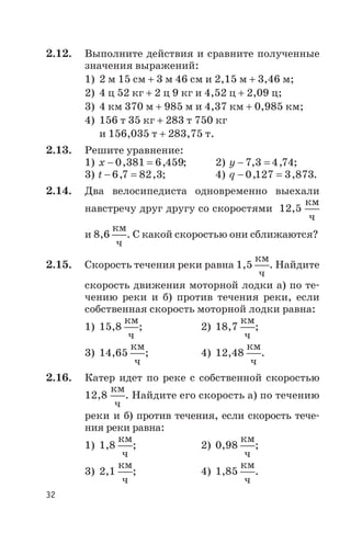 2.12. Выполните действия и сравните полученные
значения выражений:
1) 2 м 15 см + 3 м 46 см и 2,15 м + 3,46 м;
2) 4 ц 52 кг + 2 ц 9 кг и 4,52 ц + 2,09 ц;
3) 4 км 370 м + 985 м и 4,37 км + 0,985 км;
4) 156 т 35 кг + 283 т 750 кг
и 156,035 т + 283,75 т.
2.13. Решите уравнение:
1) x - =0 381 6 459, , ; 2) y - =7 3 4 74, , ;
3) t - =6 7 82 3, , ; 4) q - =0 127 3 873, , .
2.14. Два велосипедиста одновременно выехали
навстречу друг другу со скоростями 12,5
км
ч
и 8,6
км
ч
. С какой скоростью они сближаются?
2.15. Скорость течения реки равна 1,5
км
ч
. Найдите
скорость движения моторной лодки а) по те
чению реки и б) против течения реки, если
собственная скорость моторной лодки равна:
1) 15,8
км
ч
; 2) 18,7
км
ч
;
3) 14,65
км
ч
; 4) 12,48
км
ч
.
2.16. Катер идет по реке с собственной скоростью
12,8
км
ч
. Найдите его скорость а) по течению
реки и б) против течения, если скорость тече
ния реки равна:
1) 1,8
км
ч
; 2) 0,98
км
ч
;
3) 2,1
км
ч
; 4) 1,85
км
ч
.
32
 