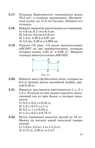 2.17. Площадь Березинского заповедника равна
76,2 км2
, а площадь заповедника «Беловеж
ская пуща» на 11,3 км2
больше. Найдите его
площадь.
2.18. Найдите периметр треугольника со сторонами:
1) 4,8 см, 6,7 см и 8,4 дм;
2) 5,6 см, 3,9 дм и 5,6 см;
3) 1,4 м, 4,28 м и 3,87 дм;
4) 3,5 дм, 2,56 м и 4,095 дм.
2.19. Отрезок СK (рис. 11) делит многоугольник
АBCDEF на два прямоугольника, площади
которых равны 5,84 м2
и 8,36 м2
. Найдите
площадь многоугольника АBCDEF.
2.20. Найдите массу футбольного мяча, которая на
0,3 кг больше массы хоккейной шайбы, рав
ной 0,16 кг.
2.21. Имеются три емкости вместимостью 1 л, 2 л
и 3 л. В какую из них можно перелить апель
синовый сок из трех банок, в которых нахо
дится:
1) 0,2 л, 0,5 л и 0,25 л;
2) 1,2 л, 0,75 л и 1 л;
3) 0,5 л, 1 л и 0,25 л;
4) 1,5 л, 0,2 л и 0,75 л?
2.22. Почта принимает посылки массой до 10 кг.
Можно ли послать одной посылкой товары
массой:
1) 1,8 кг, 2,5 кг, 4 кг и 1,2 кг;
2) 2,75 кг, 2,95 кг и 5 кг?
33
A B
C D
EKF
Рис. 11
 