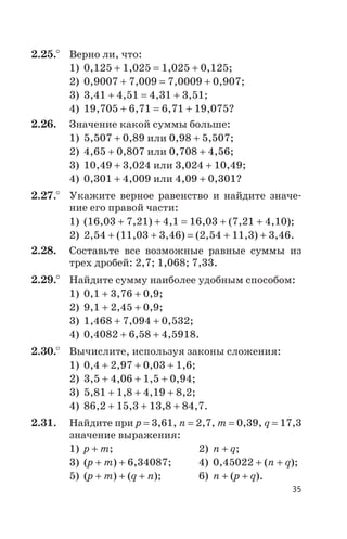2.25.° Верно ли, что:
1) 0,125 + 1,025 = 1,025 + 0,125;
2) 0,9007 + 7,009 = 7,0009 + 0,907;
3) 3,41 + 4,51 = 4,31 + 3,51;
4) 19,705 + 6,71 = 6,71 + 19,075?
2.26. Значение какой суммы больше:
1) 5,507 + 0,89 или 0,98 + 5,507;
2) 4,65 + 0,807 или 0,708 + 4,56;
3) 10,49 + 3,024 или 3,024 + 10,49;
4) 0,301 + 4,009 или 4,09 + 0,301?
2.27.° Укажите верное равенство и найдите значе
ние его правой части:
1) (16,03 + 7,21) + 4,1 = 16,03 + (7,21 + 4,10);
2) 2,54 + (11,03 + 3,46) = (2,54 + 11,3) + 3,46.
2.28. Составьте все возможные равные суммы из
трех дробей: 2,7; 1,068; 7,33.
2.29.° Найдите сумму наиболее удобным способом:
1) 0,1 + 3,76 + 0,9;
2) 9,1 + 2,45 + 0,9;
3) 1,468 + 7,094 + 0,532;
4) 0,4082 + 6,58 + 4,5918.
2.30.° Вычислите, используя законы сложения:
1) 0,4 + 2,97 + 0,03 + 1,6;
2) 3,5 + 4,06 + 1,5 + 0,94;
3) 5,81 + 1,8 + 4,19 + 8,2;
4) 86,2 + 15,3 + 13,8 + 84,7.
2.31. Найдите при p = 3,61, n = 2,7, m = 0,39, q = 17,3
значение выражения:
1) p + m; 2) n + q;
3) (p + m) + 6,34087; 4) 0,45022 + (n + q);
5) (p + m) + (q + n); 6) n + (p + q).
35
 