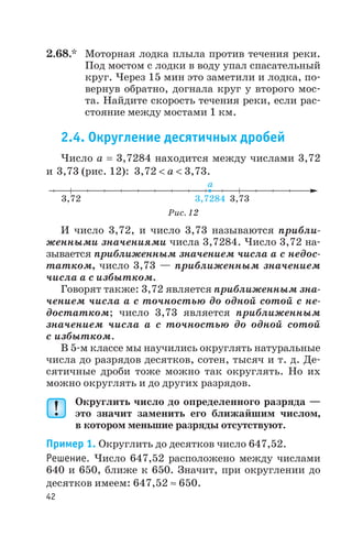 2.68.* Моторная лодка плыла против течения реки.
Под мостом с лодки в воду упал спасательный
круг. Через 15 мин это заметили и лодка, по
вернув обратно, догнала круг у второго мос
та. Найдите скорость течения реки, если рас
стояние между мостами 1 км.
2.4. Округление десятичных дробей
Число а = 3,7284 находится между числами 3,72
и 3,73 (рис. 12): 3,72 < a < 3,73.
И число 3,72, и число 3,73 называются прибли
женными значениями числа 3,7284. Число 3,72 на
зывается приближенным значением числа а с недос
татком, число 3,73 — приближенным значением
числа а с избытком.
Говорят также: 3,72 является приближенным зна
чением числа а с точностью до одной сотой с не
достатком; число 3,73 является приближенным
значением числа а с точностью до одной сотой
с избытком.
В 5 м классе мы научились округлять натуральные
числа до разрядов десятков, сотен, тысяч и т. д. Де
сятичные дроби тоже можно так округлять. Но их
можно округлять и до других разрядов.
Округлить число до определенного разряда —
это значит заменить его ближайшим числом,
в котором меньшие разряды отсутствуют.
Пример 1. Округлить до десятков число 647,52.
Решение. Число 647,52 расположено между числами
640 и 650, ближе к 650. Значит, при округлении до
десятков имеем: 647,52 » 650.
42
3 72, 3 72, 84 3 7, 3
a
Рис. 12
 
