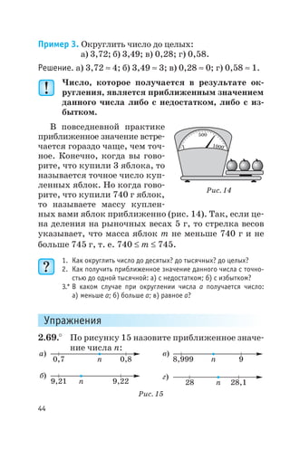 Пример 3. Округлить число до целых:
а) 3,72; б) 3,49; в) 0,28; г) 0,58.
Решение. а) 3,72 » 4; б) 3,49 » 3; в) 0,28 » 0; г) 0,58 » 1.
Число, которое получается в результате ок
ругления, является приближенным значением
данного числа либо с недостатком, либо с из
бытком.
В повседневной практике
приближенное значение встре
чается гораздо чаще, чем точ
ное. Конечно, когда вы гово
рите, что купили 3 яблока, то
называется точное число куп
ленных яблок. Но когда гово
рите, что купили 740 г яблок,
то называете массу куплен
ных вами яблок приближенно (рис. 14). Так, если це
на деления на рыночных весах 5 г, то стрелка весов
указывает, что масса яблок m не меньше 740 г и не
больше 745 г, т. е. 740 £ m £ 745.
1. Как округлить число до десятых? до тысячных? до целых?
2. Как получить приближенное значение данного числа с точно
стью до одной тысячной: а) с недостатком; б) с избытком?
3.* В каком случае при округлении числа а получается число:
а) меньше а; б) больше а; в) равное а?
Упражнения
2.69.° По рисунку 15 назовите приближенное значе
ние числа п:
44
500
1 1000
Рис. 14
а)
б)
0,7
9,21
0,8
9,22
n
n
в)
г)
8,999
28
9
28 1,
n
n
Рис. 15
 