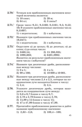 2.70.° Точным или приближенным значением неко
торой величины является:
1) 18 книг; 2) 28 м;
3) 64 кг; 4) 3 липы?
2.71.° Среди чисел 9,51; 9,5160; 0,5161; 9,5; 9,52;
10; 9 укажите приближенные значения числа
9,51607:
1) с недостатком; 2) с избытком.
2.72.° Назовите три приближенных значения числа
19,0471:
1) с недостатком; 2) с избытком.
2.73.° Округлите а) до целых; б) до десятых; в) до
сотен; г) до сотых число:
1) 3460,54; 2) 15 286,035;
3) 1090,603; 4) 6401,0982.
Является ли результат приближенным значе
нием числа с избытком?
2.74.° Назовите три десятичные дроби, расположен
ные между числами:
1) 0 и 1; 2) 4 и 5;
3) 99 и 100; 4) 10 000 и 10 001.
2.75.° Назовите три десятичные дроби, расположен
ные между числами 2,4 и 2,5, которые на ко
ординатном луче находятся ближе к числу:
1) 2,4; 2) 2,5.
2.76. Укажите десятичную дробь, которая нахо
дится на координатном луче между:
1) 0,6 и 0,7 ближе к числу 0,7;
2) 2,78 и 2,79 ближе к числу 2,78;
3) 14,99 и 15 ближе к числу 15;
4) 47 и 47,99 ближе к числу 47,99.
2.77. Прочитайте приближенное равенство и дайте
название приближенному значению:
1) 2,83 » 2,8; 2) 189,4 » 189;
45
 