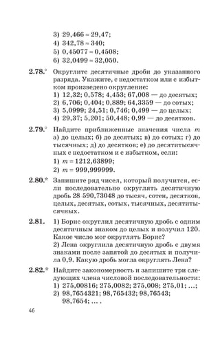 3) 29,466 » 29,47;
4) 342,78 » 340;
5) 0,45077 » 0,4508;
6) 32,0499 » 32,050.
2.78.° Округлите десятичные дроби до указанного
разряда. Укажите, с недостатком или с избыт
ком произведено округление:
1) 12,32; 0,578; 4,453; 67,008 — до десятых;
2) 6,706; 0,404; 0,889; 64,3359 — до сотых;
3) 5,0999; 24,51; 0,746; 0,499 — до целых;
4) 29,37; 5,201; 50,448; 0,99 — до десятков.
2.79.° Найдите приближенные значения числа m
а) до целых; б) до десятых; в) до сотых; г) до
тысячных; д) до десятков; е) до десятитысяч
ных с недостатком и с избытком, если:
1) m = 1212,63899;
2) m = 999,999999.
2.80.* Запишите ряд чисел, который получится, ес
ли последовательно округлять десятичную
дробь 28 590,73048 до тысяч, сотен, десятков,
целых, десятых, сотых, тысячных, десятиты
сячных.
2.81. 1) Борис округлил десятичную дробь с одним
десятичным знаком до целых и получил 120.
Какое число мог округлять Борис?
2) Лена округлила десятичную дробь с двумя
знаками после запятой до десятых и получи
ла 0,9. Какую дробь могла округлять Лена?
2.82.* Найдите закономерность и запишите три сле
дующих члена числовой последовательности:
1) 275,00816; 275,0082; 275,008; 275,01; ...;
2) 98,7654321; 98,765432; 98,76543;
98,7654; ... .
46
 