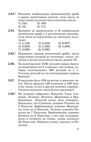 2.83.* Назовите наибольшую (наименьшую) дробь
с одним десятичным знаком, если после ее
округления до целых было получено число:
1) 245; 2) 100;
3) 10; 4) 111.
2.84. Назовите а) наименьшую и б) наибольшую
десятичную дробь с 4 десятичными знаками,
если после ее округления до тысячных полу
чили:
1) 4,129; 2) 8,256; 3) 0,007;
4) 0,003; 5) 5,290; 6) 5,680;
7) 2,000; 8) 9,000.
2.85.* Приведите пример десятичной дроби, после
округления которой до тысячных, сотых, де
сятых и целых получается число, равное 10.
2.86. На изготовление 2160 деталей первая брига
да затрачивает на 2 ч меньше, чем вторая, ко
торая изготавливает 360 деталей за 1 ч.
Сколько деталей за час изготавливает первая
бригада?
2.87. В магазине было 350 мужских и женских ча
сов. Когда продали 120 мужских и 160 жен
ских часов, то тех и других осталось поровну.
Сколько мужских часов было в магазине?
2.88.* На полянке собрались: Попугай, Удав, Сло
ненок, Теленок, Котенок, Мартышка и Вер
блюжонок. Попугай начал всех измерять.
Оказалось, что Слоненок длиннее Теленка на
3 Попугая, Верблюжонок длиннее Мартыш
ки тоже на 3 Попугая, Теленок длиннее По
пугая на 7 Попугаев, Верблюжонок длиннее
Котенка на 6 Попугаев, а все они укладыва
ются в точности на Удаве, длина которого
38 Попугаев. Найдите длину каждого в По
пугаях.
47
 