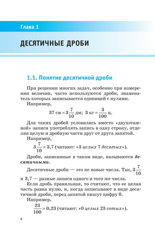 1.1. Понятие десятичной дроби
При решении многих задач, особенно при измере
нии величин, часто используются дроби, знамена
тель которых записывается единицей с нулями.
Например,
37 см = 3
7
10
дм; 3 кг =
3
100
ц.
Для таких дробей условились вместо «двухэтаж
ной» записи употреблять запись в одну строку, отде
ляя целую и дробную части друг от друга запятой.
Например,
3
7
10
= 3,7 (читают: «3 целых 7 десятых»).
Дроби, записанные в таком виде, называются де
сятичными.
Десятичные дроби — это не новые числа. Так, 3
7
10
и 3,7 — разные записи одного и того же числа.
Если дробь правильная, то считают, что ее целая
часть равна нулю, и, когда записывают в виде деся
тичной дроби, перед запятой пишут цифру 0.
Например,
23
100
= 0,23 (читают: «0 целых 23 сотых»).
4
ДЕСЯТИЧНЫЕ ДРОБИ
Глава 1
 