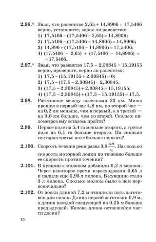 2.96.* Зная, что равенство 2,65 + 14,8906 = 17,5406
верно, установите, верно ли равенство:
1) 17,5406 - (17,5406 - 2,65) = 14,8906;
2) 17,5406 - (17,5406 - 14,8906) = 14,8906;
3) 14,890 + (17,5406 - 14,8906) = 17,5406;
4) (17,5406 - 2,65) + (17,5406 - 14,8906) =
= 17,5406.
2.97.* Зная, что равенство 17,5 - 2,30845 = 15,19155
верно, проверьте, верно ли равенство:
1) 17,5 - (15,19155 + 2,30845) = 0;
2) 17,5 - (17,5 - 2,30845) = 2,30845;
3) (17,5 - 2,30845) + 2,30845 = 15,19155;
4) (17,5 - 2,30845) + (17,5 - 15,19155) = 17,5.
2.98. Расстояние между поселками 23 км. Миша
прошел в первый час 4,8 км, во второй час —
на 0,2 км меньше, чем в первый, а в третий —
на 0,6 км больше, чем во второй. Сколько ки
лометров ему осталось пройти?
2.99. Первое поле на 5,4 га меньше второго, а третье
поле на 6,1 га больше второго. На сколько
гектаров третье поле больше первого?
2.100. Скорость течения реки равна 3,8
км
ч
. На сколько
скорость моторной лодки по течению больше
ее скорости против течения?
2.101. В кувшин с молоком добавили 0,2 л молока.
Через некоторое время израсходовали 0,65 л
и налили еще 0,95 л молока. В кувшине стало
3 л молока. Сколько молока было в нем пер
воначально?
2.102. От доски длиной 7,2 м отпилили пять загото
вок для полок. Длина первой заготовки 0,9 м,
а длина каждой следующей на 0,25 м больше
предыдущей. Какова длина оставшейся час
ти доски?
50
 