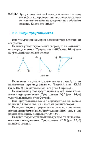2.103.* При умножении на 4 четырехзначного числа,
все цифры которого различны, получается чис
ло, записанное теми же цифрами, но в обратном
порядке. Какое это число?
2.6. Виды треугольников
Вид треугольника может определяться величиной
его углов.
Если все углы треугольника острые, то он называет
ся остроугольным. Треугольник ABC (рис. 16, а) ост
роугольный (поясните почему).
Если один из углов треугольника прямой, то он
называется прямоугольным. Треугольник KLM
(рис. 16, б) прямоугольный, его угол L прямой.
Если один из углов треугольника тупой, то он назы
вается тупоугольным. Треугольник PQR (рис. 16, в)
тупоугольный, его угол Q тупой.
Вид треугольника может определяться не только
величиной его углов, но и числом равных сторон.
Если две стороны треугольника равны, то он назы
вается равнобедренным. Треугольник ABC (рис. 17, а)
равнобедренный, поскольку AB BC= .
Если все стороны треугольника равны, то он называ
ется равносторонним. Треугольник KLM (рис. 17, б)
равносторонний.
51
A
B
C
а) б) в)K
L M
Q
P
R
Рис. 16
 