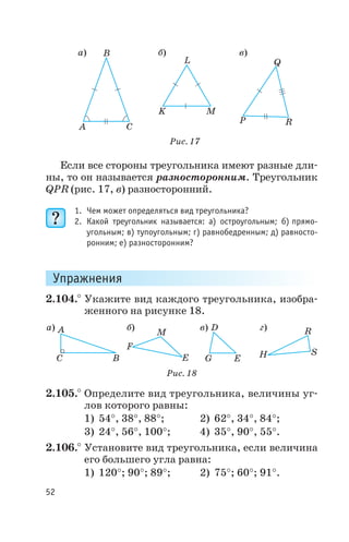 Если все стороны треугольника имеют разные дли
ны, то он называется разносторонним. Треугольник
QPR (рис. 17, в) разносторонний.
1. Чем может определяться вид треугольника?
2. Какой треугольник называется: а) остроугольным; б) прямо
угольным; в) тупоугольным; г) равнобедренным; д) равносто
ронним; е) разносторонним?
Упражнения
2.104.° Укажите вид каждого треугольника, изобра
женного на рисунке 18.
2.105.° Определите вид треугольника, величины уг
лов которого равны:
1) 54°, 38°, 88°; 2) 62°, 34°, 84°;
3) 24°, 56°, 100°; 4) 35°, 90°, 55°.
2.106.° Установите вид треугольника, если величина
его большего угла равна:
1) 120°; 90°; 89°; 2) 75°; 60°; 91°.
52
а) в) г)б)A
BC
F
E
M
D
G E H
R
S
Рис. 18
а) б) в)
A
B
C
K
L
M
P
Q
R
Рис. 17
 
