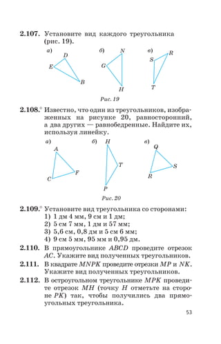 2.107. Установите вид каждого треугольника
(рис. 19).
2.108.° Известно, что один из треугольников, изобра
женных на рисунке 20, равносторонний,
а два других — равнобедренные. Найдите их,
используя линейку.
2.109.° Установите вид треугольника со сторонами:
1) 1 дм 4 мм, 9 см и 1 дм;
2) 5 см 7 мм, 1 дм и 57 мм;
3) 5,6 см, 0,8 дм и 5 см 6 мм;
4) 9 см 5 мм, 95 мм и 0,95 дм.
2.110. В прямоугольнике ABCD проведите отрезок
АС. Укажите вид полученных треугольников.
2.111. В квадрате MNPK проведите отрезки МР и NK.
Укажите вид полученных треугольников.
2.112. В остроугольном треугольнике МРK проведи
те отрезок МН (точку Н отметьте на сторо
не РK) так, чтобы получились два прямо
угольных треугольника.
53
а) б) в)
D
E
B
N
G
H
S
R
T
Рис. 19
а) б) в)
A
C
F
P
H
T
Q
R
S
Рис. 20
 