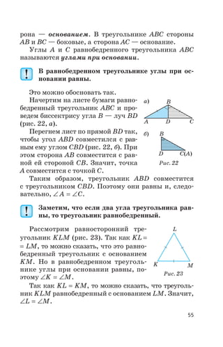 рона — основанием. В треугольнике ABC стороны
AB и BC — боковые, а сторона AC — основание.
Углы A и C равнобедренного треугольника ABC
называются углами при основании.
В равнобедренном треугольнике углы при ос
новании равны.
Это можно обосновать так.
Начертим на листе бумаги равно
бедренный треугольник ABC и про
ведем биссектрису угла B — луч BD
(рис. 22, а).
Перегнем лист по прямой BD так,
чтобы угол ABD совместился с рав
ным ему углом CBD (рис. 22, б). При
этом сторона AB совместится с рав
ной ей стороной CB. Значит, точка
A совместится с точкой C.
Таким образом, треугольник ABD совместится
с треугольником CBD. Поэтому они равны и, следо
вательно, Ð = ÐA C.
Заметим, что если два угла треугольника рав
ны, то треугольник равнобедренный.
Рассмотрим равносторонний тре
угольник KLM (рис. 23). Так как KL =
= LM, то можно сказать, что это равно
бедренный треугольник с основанием
KM. Но в равнобедренном треуголь
нике углы при основании равны, по
этому Ð = ÐK M.
Так как KL = KM, то можно сказать, что треуголь
ник KLM равнобедренный с основанием LM. Значит,
Ð = ÐL M.
55
а)
б)
A
B
B
C
C A( )
D
D
Рис. 22
K
L
M
Рис. 23
 