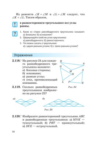 Из равенств Ð = ÐK M и Ð = ÐL M следует, что
Ð = ÐK L. Таким образом,
в равностороннем треугольнике все углы
равны.
1. Какие из сторон равнобедренного треугольника называют:
а) боковыми; б) основанием?
2. Сформулируйте свойство углов треугольника:
а) равнобедренного; б) равностороннего.
3. Что можно сказать о треугольнике:
а) с двумя равными углами; б) с тремя равными углами?
Упражнения
2.118.° На рисунке 24 для каждо
го равнобедренного тре
угольника назовите:
а) боковые стороны;
б) основание;
в) равные углы;
г) угол, противолежащий
основанию.
2.119. Сколько равнобедренных
треугольников изображе
но на рисунке 25?
2.120.° Изобразите равносторонний треугольник АВС
и равнобедренные треугольники: а) MNK —
тупоугольный; б) PRT — прямоугольный;
в) DCE — остроугольный.
56
R
S
M
L
G
H
A
F E
Рис. 24
а) б)
Рис. 25
 