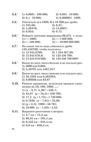 3.4.° 1) 0,0001 × 100 000; 2) 0,001 × 10 000;
3) 0,1 × 10 000; 4) 0,000001 × 1000.
3.5.° Увеличьте а) в 1000; б) в 10 000 раз дробь:
1) 245,08; 2) 6,37;
3) 5,26476; 4) 14,0087;
5) 0,024; 6) 0,72.
3.6.° Найдите значение выражения 86,075 × t, если:
1) t = 1000; 2) t = 1 000 000;
3) t = 100 000; 4) t = 10 000 000 000.
3.7.° На какое число надо умножить дробь
123,456789, чтобы получить:
1) 12 345,6789; 2) 1 234 567,89;
3) 12 345 678,9; 4) 123 456 789;
5) 12 345 678 900; 6) 123 456 789 000?
3.8.° Какое из двух чисел больше и во сколько раз:
1) 5000 или 0,005;
2) 5,48701 или 5487,01?
3.9.° Какое из двух чисел меньше и во сколько раз:
1) 56,2204 или 0,562204;
2) 0,00836 или 83,6?
3.10. Решите уравнение, используя правило умно
жения на 10; 100; 1000; ...:
1) (х - 3,7) × 5,267 = 526,7;
2) 42,07 × (у + 10,5) = 420 700;
3) 17,2 × (у + 1,72) = 1 720 000;
4) 0,7836 × (х - 7,81) = 78,36;
5) (у + 2,5) × 1000 = 56 781;
6) 10 000 × (х - 1,03) = 4,52.
3.11. Выразите расстояние в метрах:
1) 3,7 км + 75,3 дм;
2) 98,05 км + 105,4 дм;
3) 0,542 км - 358,4 см;
4) 0,9 км - 836,5 см.
60
 