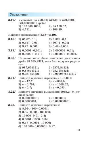 Упражнения
3.17.° Умножьте на а) 0,01; б) 0,001; в) 0,0001;
г) 0,00000001 дробь:
1) 102 608,4001; 2) 35 128,67;
3) 4,751; 4) 108,49.
Найдите произведение (3.18—3.19).
3.18.° 1) 65,07 × 0,1; 2) 0,322 × 0,1;
3) 0,557 × 0,01; 4) 607,1 × 0,01;
5) 9,22 × 0,001; 6) 0,46 × 0,001.
3.19.° 1) 0,0001 × 0,001; 2) 0,000001 × 0,01;
3) 0,00001 × 0,01; 4) 0,000001 × 0,0001.
3.20.° На какое число была умножена десятичная
дробь 98 765,4321, если был получен резуль
тат:
1) 987,654321; 2) 9876,54321;
3) 9,87654321; 4) 98,7654321;
5) 0,987654321; 6) 0,000987654321?
3.21.° Найдите значение выражения п × 0,001:
1) n = 12,7; 2) n = 330,5;
3) n = 6,794; 4) n = 1008,62;
5) n = 0,7; 6) n = 0,083.
3.22.° Найдите значение выражения 6048,2 × т, ес
ли т равно:
1) 0,00000001; 2) 0,000001;
3) 0,0000001; 4) 0,000000001.
3.23. Найдите значение выражения:
1) 5,964 × 100 × 0,0001;
2) 3,85 × 0,001 × 100 000;
3) 10 000 × 0,01 × 2,4;
4) 0,0001 × 1000 × 6,04;
5) 0,57 × 0,0001 × 10 000;
6) 100 000 × 0,000001 × 0,27.
63
 
