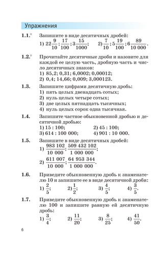 Упражнения
1.1.° Запишите в виде десятичных дробей:
1) 22
9
10
17
100
3
15
1000
; ; ; 2)
7
10
5
19
100
6
89
10 000
; ; .
1.2.° Прочитайте десятичные дроби и назовите для
каждой ее целую часть, дробную часть и чис
ло десятичных знаков:
1) 85,2; 0,31; 6,0002; 0,00012;
2) 0,4; 14,66; 0,009; 3,000123.
1.3. Запишите цифрами десятичную дробь:
1) пять целых двенадцать сотых;
2) нуль целых четыре сотых;
3) две целых пятнадцать тысячных;
4) нуль целых сорок одна тысячная.
1.4. Запишите частное обыкновенной дробью и де
сятичной дробью:
1) 15 : 100; 2) 45 : 100;
3) 614 : 100 000; 4) 901 : 10 000.
1.5. Запишите в виде десятичных дробей:
1)
983 102
10 000
;
509 432 102
1 000 000
;
2)
611 007
10 000
;
64 953 344
1 000 000
.
1.6. Приведите обыкновенную дробь к знаменате
лю 10 и запишите ее в виде десятичной дроби:
1)
2
5
; 2)
1
2
; 3)
4
5
; 4)
3
5
.
1.7. Приведите обыкновенную дробь к знаменате
лю 100 и запишите равную ей десятичную
дробь:
1)
3
4
; 2)
11
20
; 3)
8
25
; 4)
41
50
.
6
 