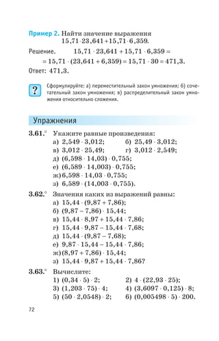Пример 2. Найти значение выражения
15 71 23 641 15 71 6 359, , , ,× + × .
Решение. 15,71 × 23,641 + 15,71 × 6,359 =
= 15,71 × (23,641 + 6,359) = 15,71 × 30 = 471,3.
Ответ: 471,3.
Сформулируйте: а) переместительный закон умножения; б) соче
тательный закон умножения; в) распределительный закон умно
жения относительно сложения.
Упражнения
3.61.° Укажите равные произведения:
а) 2,549 × 3,012; б) 25,49 × 3,012;
в) 3,012 × 25,49; г) 3,012 × 2,549;
д) (6,598 × 14,03) × 0,755;
е) (6,589 × 14,003) × 0,755;
ж)6,598 × 14,03 × 0,755;
з) 6,589 × (14,003 × 0,755).
3.62.° Значения каких из выражений равны:
а) 15,44 × (9,87 + 7,86);
б) (9,87 - 7,86) × 15,44;
в) 15,44 × 8,97 + 15,44 × 7,86;
г) 15,44 × 9,87 - 15,44 × 7,68;
д) 15,44 × (9,87 - 7,68);
е) 9,87 × 15,44 - 15,44 × 7,86;
ж)(8,97 + 7,86) × 15,44;
з) 15,44 × 9,87 + 15,44 × 7,86?
3.63.° Вычислите:
1) (0,34 × 5) × 2; 2) 4 × (22,93 × 25);
3) (1,203 × 75) × 4; 4) (3,6097 × 0,125) × 8;
5) (50 × 2,0548) × 2; 6) (0,005498 × 5) × 200.
72
 