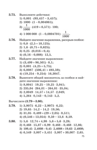 3.75. Выполните действия:
1) 0,001 × (93,457 – 3,457);
2) 1000 × (1 - 0,004061);
3)
1
1000
× (419 + 0,571) × 100;
4) 1 000 000 × (1 - 0,0804701) ×
1
1000
.
3.76. Найдите значение выражения, раскрыв скобки:
1) 0,8 × (2,5 + 10,125);
2) 1,6 × (0,75 + 0,625);
3) 0,25 × (0,016 + 0,4);
4) (0,16 - 0,008) × 12,5.
3.77. Найдите значение выражения:
1) (3,499 + 96,501) × 0,1;
2) 0,001 × (4,25 + 5,75);
3) 6,0087 × (506,41 + 493,59);
4) (19,254 - 9,254) × 16,3047.
3.78. Вынесите общий множитель за скобки и най
дите значение выражения:
1) 8,0041 × 19,25 – 19,25 × 3,041;
2) 235,04 × 264,01 – 264,01 × 35,04;
3) 2,0049 × 14,57 + 14,57 × 2,049;
4) 5,264 × 0,143 – 0,143 × 5,2.
Вычислите (3.79—3.80).
3.79. 1) 3,9075 × 6,22 – 2,9075 × 6,22;
2) 19,65 × 14,2 – 14,2 × 19,56;
3) 31,05 × 0,489 + (29 + 2,05) × 0,511;
4) (0,546 + 13,054) × 9,59 – 13,6 × 8,59.
3.80. 1) 5,6 × 12,74 + 4,98 × 5,6 + 5,6 × 3,28;
2) 0,468 × 15,87 + 6,99 × 0,468 - 0,468 × 12,86;
3) 109,45 × 2,4008 - 9,45 × 2,4008 + 19,63 × 2,4008;
4) 6,549 × 3,007 + 3,451 × 3,007 + 30,007 × 2,65.
75
 