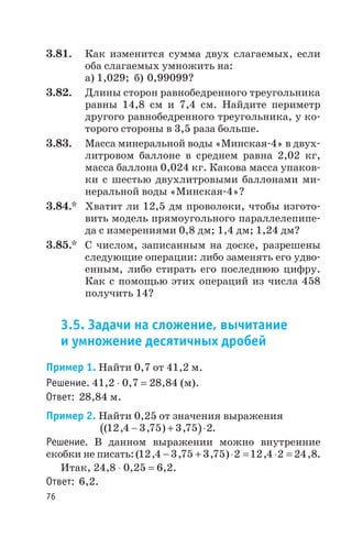 3.81. Как изменится сумма двух слагаемых, если
оба слагаемых умножить на:
а) 1,029; б) 0,99099?
3.82. Длины сторон равнобедренного треугольника
равны 14,8 см и 7,4 см. Найдите периметр
другого равнобедренного треугольника, у ко
торого стороны в 3,5 раза больше.
3.83. Масса минеральной воды «Минская 4» в двух
литровом баллоне в среднем равна 2,02 кг,
масса баллона 0,024 кг. Какова масса упаков
ки с шестью двухлитровыми баллонами ми
неральной воды «Минская 4»?
3.84.* Хватит ли 12,5 дм проволоки, чтобы изгото
вить модель прямоугольного параллелепипе
да с измерениями 0,8 дм; 1,4 дм; 1,24 дм?
3.85.* С числом, записанным на доске, разрешены
следующие операции: либо заменять его удво
енным, либо стирать его последнюю цифру.
Как с помощью этих операций из числа 458
получить 14?
3.5. Задачи на сложение, вычитание
и умножение десятичных дробей
Пример 1. Найти 0,7 от 41,2 м.
Решение. 41,2 × 0,7 = 28,84 (м).
Ответ: 28,84 м.
Пример 2. Найти 0,25 от значения выражения
( )( , , ) ,12 4 3 75 3 75 2- + × .
Решение. В данном выражении можно внутренние
скобки не писать:( , , , ) , ,12 4 3 75 3 75 2 12 4 2 24 8- + × = × = .
Итак, 24,8 × 0,25 = 6,2.
Ответ: 6,2.
76
 