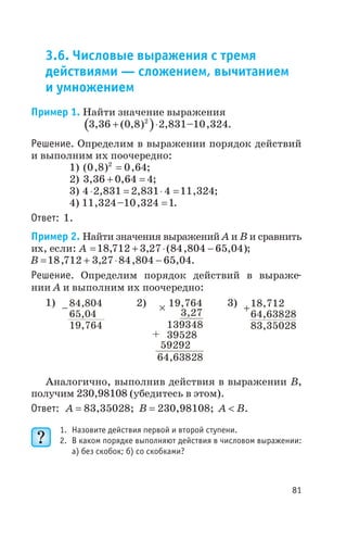 3.6. Числовые выражения с тремя
действиями — сложением, вычитанием
и умножением
Пример 1. Найти значение выражения
( )3 36 0 8 2 831 10 3242
, ( , ) , – ,+ × .
Решение. Определим в выражении порядок действий
и выполним их поочередно:
1) ( , ) ,0 8 0 642
= ;
2) 3 36 0 64 4, ,+ = ;
3) 4 2 831 2 831 4 11 324× = × =, , , ;
4) 11 324 10 324 1, – , = .
Ответ: 1.
Пример 2. Найти значения выражений А и В и сравнить
их, если: A = + × -18 712 3 27 84 804 65 04, , ( , , );
B = + × -18 712 3 27 84 804 65 04, , , , .
Решение. Определим порядок действий в выраже
нии A и выполним их поочередно:
1) 2) 3)
Аналогично, выполнив действия в выражении В,
получим 230,98108 (убедитесь в этом).
Ответ: А = 83,35028; В = 230,98108; А < B.
1. Назовите действия первой и второй ступени.
2. В каком порядке выполняют действия в числовом выражении:
а) без скобок; б) со скобками?
81
84 4,80
65 04,
19 764,
- ? 19,764
3,27
139348
64,63828
39528
59292
+
18 712,
64 63828,
83 35028,
+
 