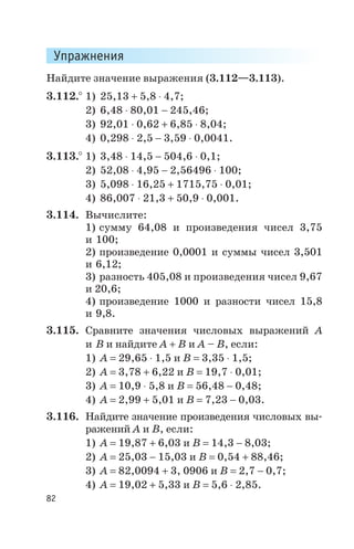 Упражнения
Найдите значение выражения (3.112—3.113).
3.112.° 1) 25,13 + 5,8 × 4,7;
2) 6,48 × 80,01 - 245,46;
3) 92,01 × 0,62 + 6,85 × 8,04;
4) 0,298 × 2,5 - 3,59 × 0,0041.
3.113.° 1) 3,48 × 14,5 - 504,6 × 0,1;
2) 52,08 × 4,95 - 2,56496 × 100;
3) 5,098 × 16,25 + 1715,75 × 0,01;
4) 86,007 × 21,3 + 50,9 × 0,001.
3.114. Вычислите:
1) сумму 64,08 и произведения чисел 3,75
и 100;
2) произведение 0,0001 и суммы чисел 3,501
и 6,12;
3) разность 405,08 и произведения чисел 9,67
и 20,6;
4) произведение 1000 и разности чисел 15,8
и 9,8.
3.115. Сравните значения числовых выражений А
и В и найдите А + В и А – В, если:
1) А = 29,65 × 1,5 и В = 3,35 × 1,5;
2) А = 3,78 + 6,22 и В = 19,7 × 0,01;
3) А = 10,9 × 5,8 и В = 56,48 - 0,48;
4) А = 2,99 + 5,01 и В = 7,23 - 0,03.
3.116. Найдите значение произведения числовых вы
ражений А и В, если:
1) А = 19,87 + 6,03 и В = 14,3 - 8,03;
2) А = 25,03 - 15,03 и В = 0,54 + 88,46;
3) А = 82,0094 + 3, 0906 и В = 2,7 - 0,7;
4) А = 19,02 + 5,33 и В = 5,6 × 2,85.
82
 