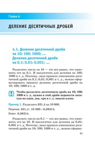 4.1. Деление десятичной дроби
на 10; 100; 1000; ...
Деление десятичной дроби
на 0,1; 0,01; 0,001; …
Разделить число на 10 — это все равно, что умно
жить его на 0,1. И аналогично для деления на 100;
1000 и т. д. Поэтому, зная правило умножения деся
тичной дроби на 0,1; 0,01; 0,001 и т. д., можно сфор
мулировать правило деления десятичной дроби на
10; 100; 1000 и т. д.
Чтобы разделить десятичную дробь на 10; 100;
1000 и т. д., нужно в этой дроби перенести запя
тую на один, два, три и т. д. знаков влево.
Пример 1. Разделить 831,4 на 10 000.
Решение. 831,4 : 10 000 = 0,08314.
Ответ: 0,08314.
Разделить число на 0,1 — это все равно, что умно
жить его на 10. И аналогично для деления на 0,01;
0,001 и т. д. Поэтому, зная правило умножения деся
тичной дроби на 10; 100; 1000 и т. д., можно сформу
85
ДЕЛЕНИЕ ДЕСЯТИЧНЫХ ДРОБЕЙ
Глава 4
 